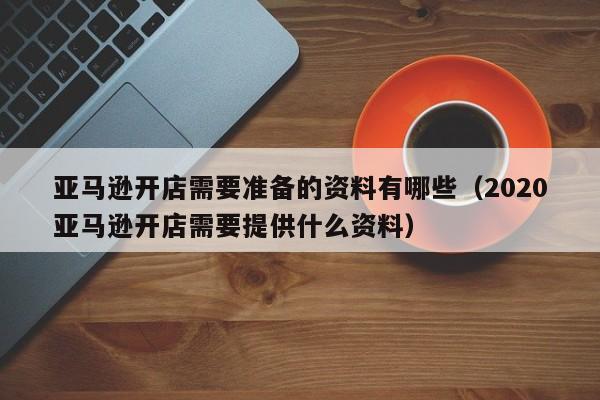 亚马逊开店需要准备的资料有哪些（2020亚马逊开店需要提供什么资料）