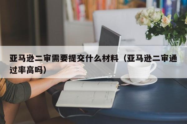 亚马逊二审需要提交什么材料（亚马逊二审通过率高吗）