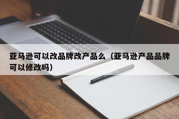 亚马逊可以改品牌改产品么（亚马逊产品品牌可以修改吗）