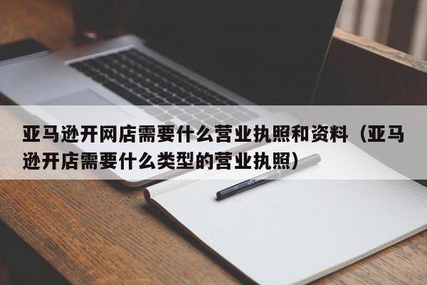 亚马逊开网店需要什么营业执照和资料（亚马逊开店需要什么类型的营业执照）