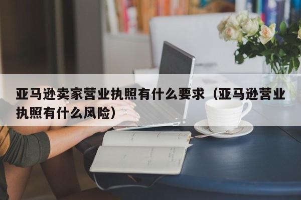 亚马逊卖家营业执照有什么要求（亚马逊营业执照有什么风险）