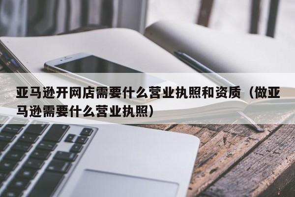 亚马逊开网店需要什么营业执照和资质（做亚马逊需要什么营业执照）