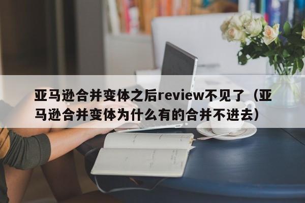 亚马逊合并变体之后review不见了（亚马逊合并变体为什么有的合并不进去）