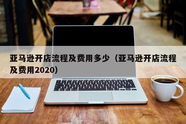 亚马逊开店流程及费用多少（亚马逊开店流程及费用2020）