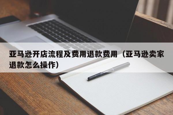 亚马逊开店流程及费用退款费用（亚马逊卖家退款怎么操作）