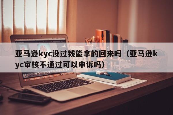 亚马逊kyc没过钱能拿的回来吗（亚马逊kyc审核不通过可以申诉吗）