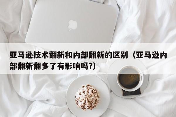 亚马逊技术翻新和内部翻新的区别（亚马逊内部翻新翻多了有影响吗?）