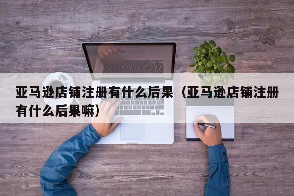 亚马逊店铺注册有什么后果（亚马逊店铺注册有什么后果嘛）
