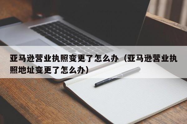 亚马逊营业执照变更了怎么办（亚马逊营业执照地址变更了怎么办）