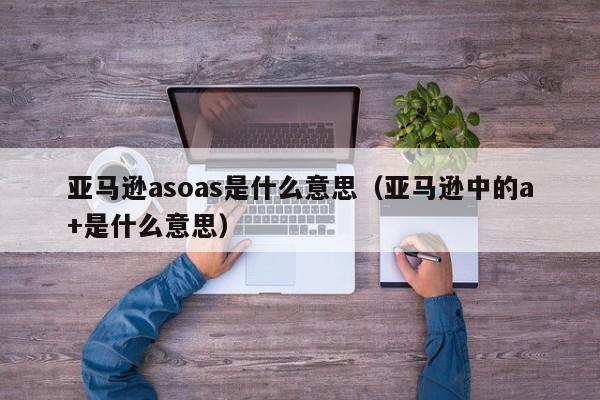 亚马逊asoas是什么意思（亚马逊中的a+是什么意思）