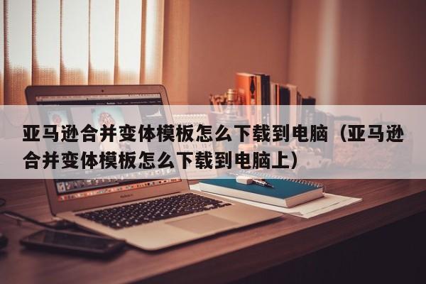 亚马逊合并变体模板怎么下载到电脑（亚马逊合并变体模板怎么下载到电脑上）