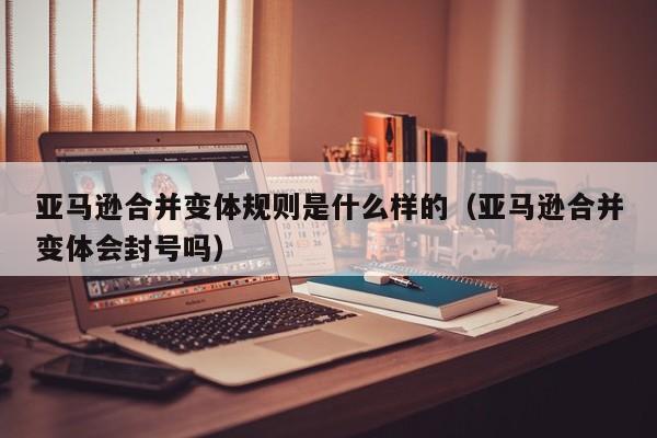 亚马逊合并变体规则是什么样的（亚马逊合并变体会封号吗）