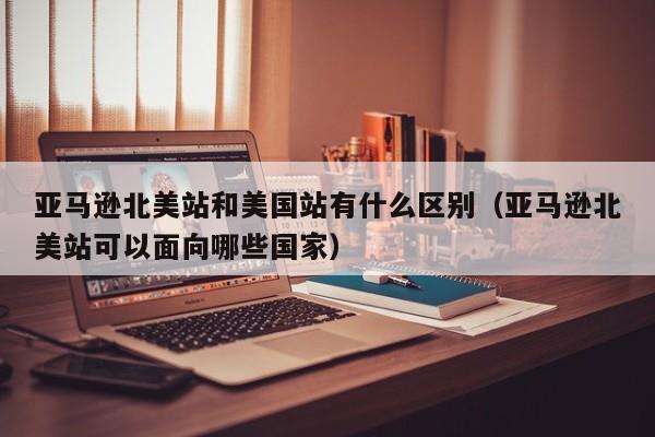 亚马逊北美站和美国站有什么区别（亚马逊北美站可以面向哪些国家）