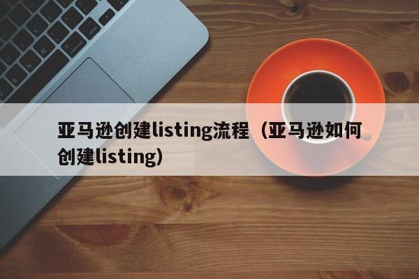 亚马逊创建listing流程（亚马逊如何创建listing）