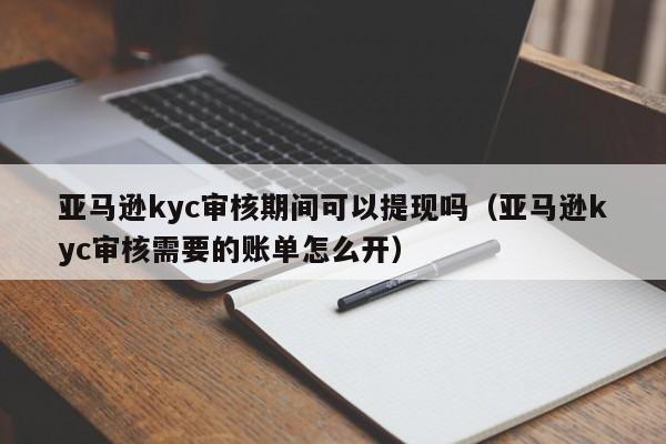 亚马逊kyc审核期间可以提现吗（亚马逊kyc审核需要的账单怎么开）