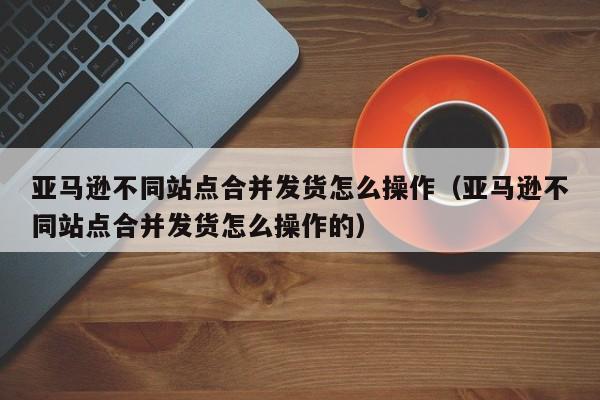 亚马逊不同站点合并发货怎么操作（亚马逊不同站点合并发货怎么操作的）