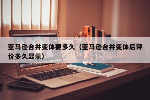 亚马逊合并变体要多久（亚马逊合并变体后评价多久显示）