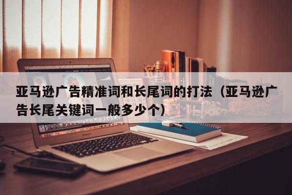 亚马逊广告精准词和长尾词的打法（亚马逊广告长尾关键词一般多少个）