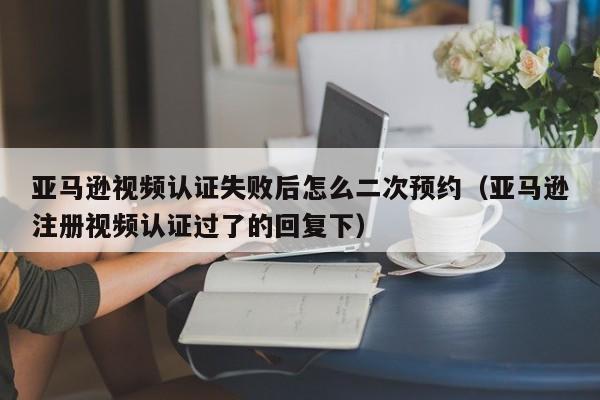 亚马逊视频认证失败后怎么二次预约（亚马逊注册视频认证过了的回复下）