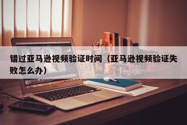 错过亚马逊视频验证时间（亚马逊视频验证失败怎么办）