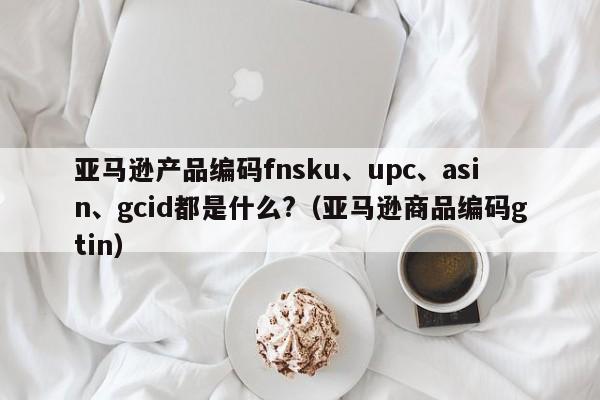 亚马逊产品编码fnsku、upc、asin、gcid都是什么?（亚马逊商品编码gtin）