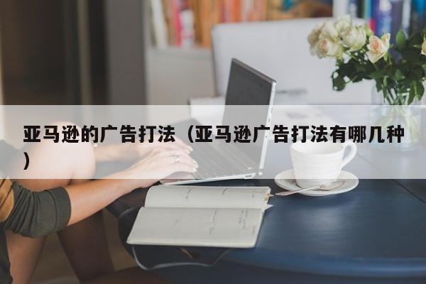 亚马逊的广告打法（亚马逊广告打法有哪几种）