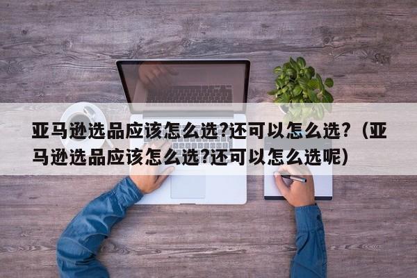 亚马逊选品应该怎么选?还可以怎么选?（亚马逊选品应该怎么选?还可以怎么选呢）
