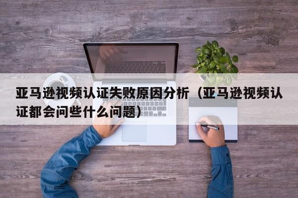亚马逊视频认证失败原因分析（亚马逊视频认证都会问些什么问题）