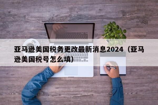 亚马逊美国税务更改最新消息2024（亚马逊美国税号怎么填）