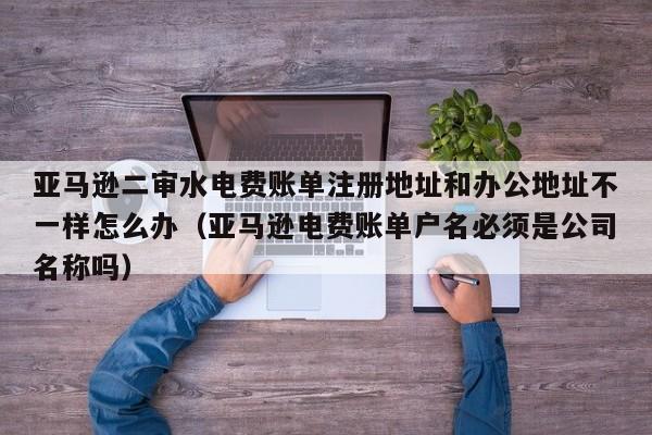 亚马逊二审水电费账单注册地址和办公地址不一样怎么办（亚马逊电费账单户名必须是公司名称吗）