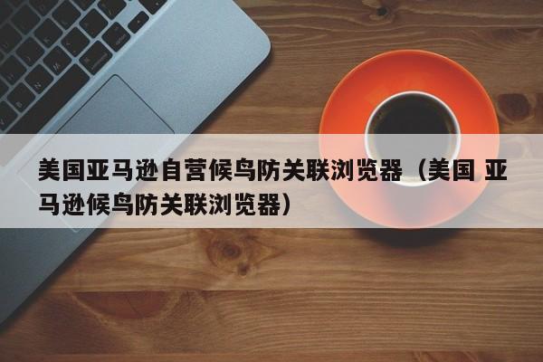 美国亚马逊自营候鸟防关联浏览器（美国 亚马逊候鸟防关联浏览器）